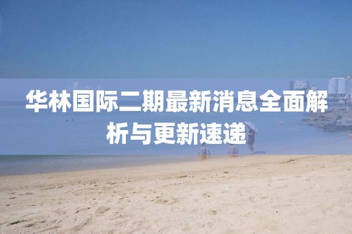 華林國際二期最新消息全面解析與更新速遞