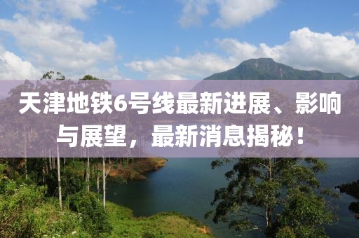天津地鐵6號線最新進展、影響與展望，最新消息揭秘！