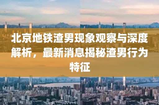 北京地鐵渣男現(xiàn)象觀察與深度解析，最新消息揭秘渣男行為特征