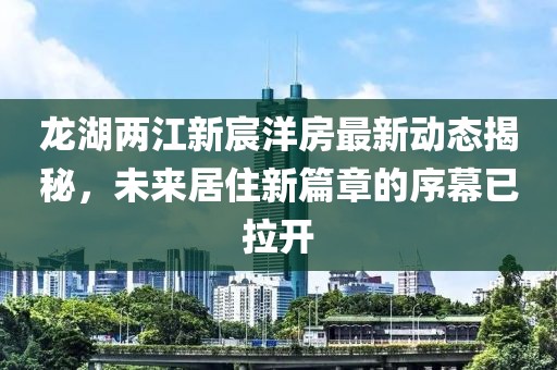 龍湖兩江新宸洋房最新動態(tài)揭秘，未來居住新篇章的序幕已拉開