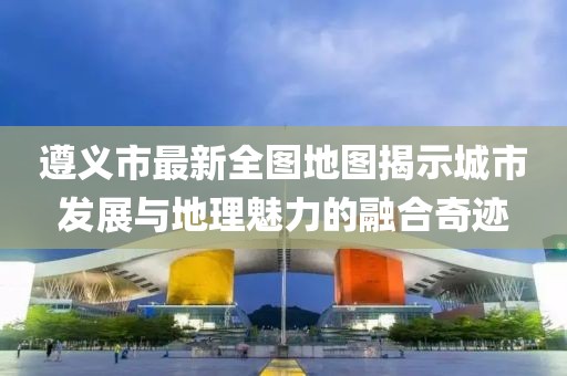 遵義市最新全圖地圖揭示城市發(fā)展與地理魅力的融合奇跡