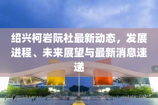 紹興柯巖阮社最新動(dòng)態(tài)，發(fā)展進(jìn)程、未來(lái)展望與最新消息速遞