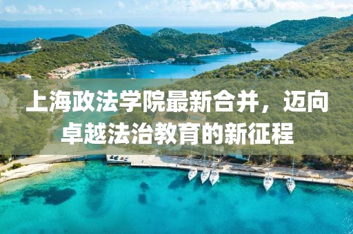 上海政法學(xué)院最新合并，邁向卓越法治教育的新征程