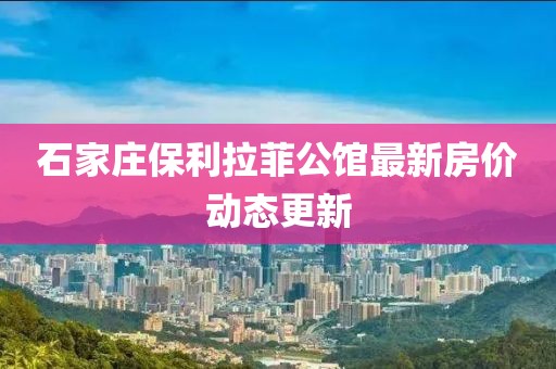 石家莊保利拉菲公館最新房價(jià)動態(tài)更新