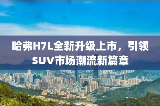 哈弗H7L全新升級上市，引領(lǐng)SUV市場潮流新篇章