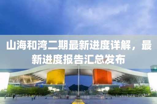 山海和灣二期最新進(jìn)度詳解，最新進(jìn)度報(bào)告匯總發(fā)布
