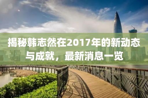 揭秘韓志然在2017年的新動態(tài)與成就，最新消息一覽