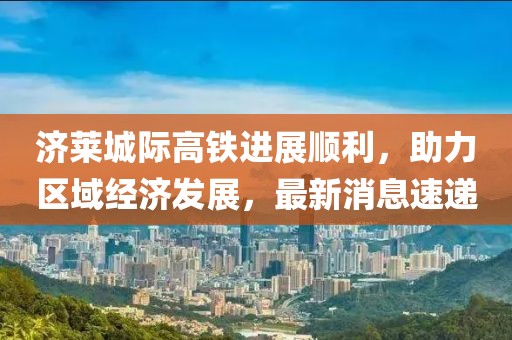 濟(jì)萊城際高鐵進(jìn)展順利，助力區(qū)域經(jīng)濟(jì)發(fā)展，最新消息速遞