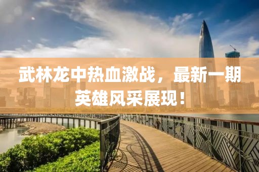 武林龍中熱血激戰(zhàn)，最新一期英雄風(fēng)采展現(xiàn)！