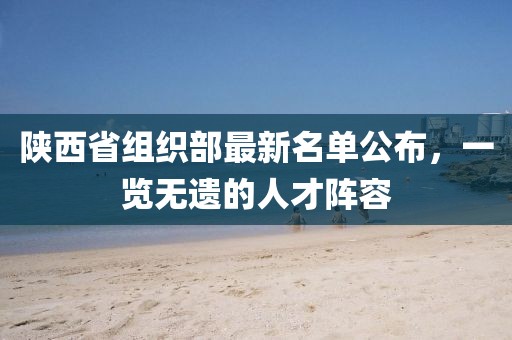 陜西省組織部最新名單公布，一覽無遺的人才陣容