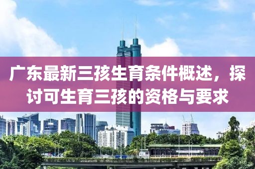 廣東最新三孩生育條件概述，探討可生育三孩的資格與要求