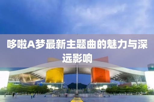 哆啦A夢最新主題曲的魅力與深遠(yuǎn)影響