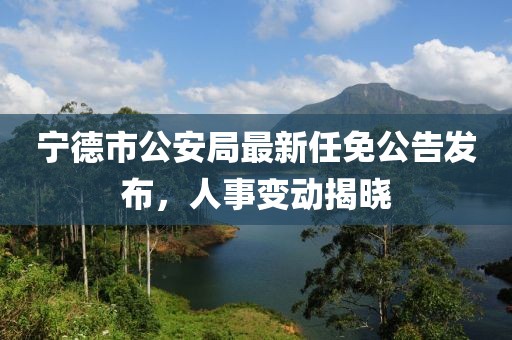 寧德市公安局最新任免公告發(fā)布，人事變動(dòng)揭曉
