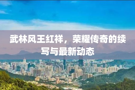 武林風(fēng)王紅祥，榮耀傳奇的續(xù)寫與最新動態(tài)