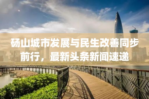 碭山城市發(fā)展與民生改善同步前行，最新頭條新聞速遞