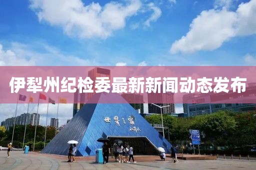 伊犁州紀(jì)檢委最新新聞動(dòng)態(tài)發(fā)布