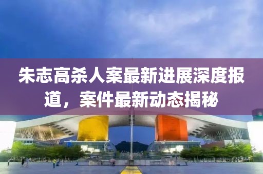 朱志高殺人案最新進展深度報道，案件最新動態(tài)揭秘
