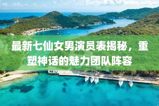最新七仙女男演員表揭秘，重塑神話的魅力團(tuán)隊(duì)陣容