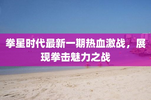 拳星時代最新一期熱血激戰(zhàn)，展現(xiàn)拳擊魅力之戰(zhàn)