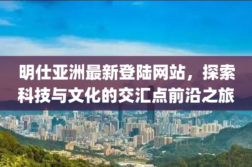 明仕亞洲最新登陸網(wǎng)站，探索科技與文化的交匯點(diǎn)前沿之旅