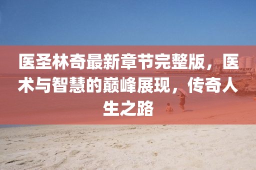 醫(yī)圣林奇最新章節(jié)完整版，醫(yī)術(shù)與智慧的巔峰展現(xiàn)，傳奇人生之路