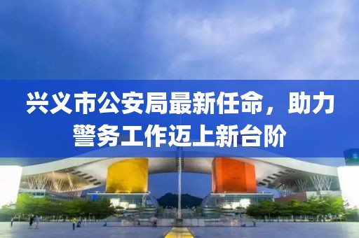 興義市公安局最新任命，助力警務(wù)工作邁上新臺階