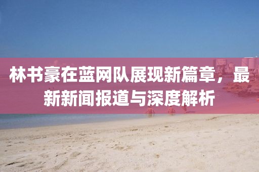 林書豪在藍網(wǎng)隊展現(xiàn)新篇章，最新新聞報道與深度解析