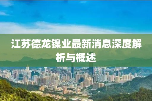 江蘇德龍鎳業(yè)最新消息深度解析與概述