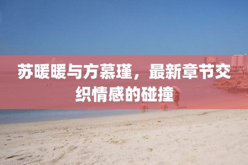 蘇暖暖與方慕瑾，最新章節(jié)交織情感的碰撞