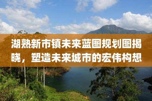 湖熟新市鎮(zhèn)未來藍(lán)圖規(guī)劃圖揭曉，塑造未來城市的宏偉構(gòu)想