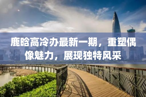 鹿晗高冷辦最新一期，重塑偶像魅力，展現(xiàn)獨(dú)特風(fēng)采