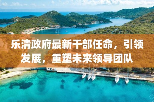 樂清政府最新干部任命，引領(lǐng)發(fā)展，重塑未來領(lǐng)導(dǎo)團(tuán)隊(duì)