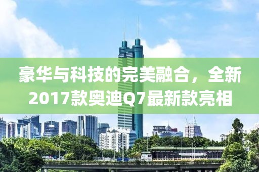 豪華與科技的完美融合，全新2017款奧迪Q7最新款亮相