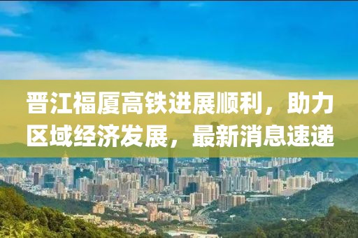 晉江福廈高鐵進展順利，助力區(qū)域經濟發(fā)展，最新消息速遞