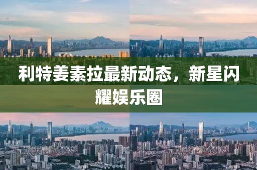 利特姜素拉最新動(dòng)態(tài)，新星閃耀娛樂圈