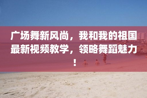 廣場(chǎng)舞新風(fēng)尚，我和我的祖國(guó)最新視頻教學(xué)，領(lǐng)略舞蹈魅力！