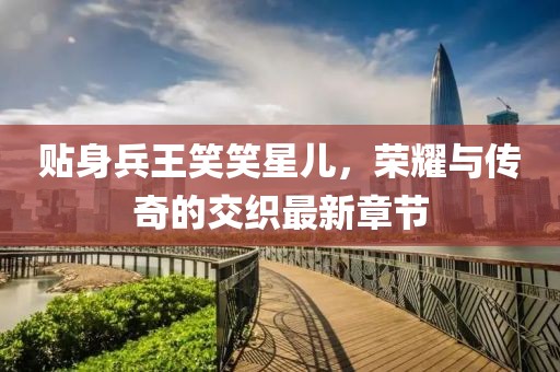 貼身兵王笑笑星兒，榮耀與傳奇的交織最新章節(jié)