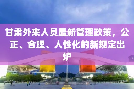 甘肅外來人員最新管理政策，公正、合理、人性化的新規(guī)定出爐