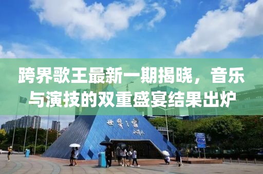 跨界歌王最新一期揭曉，音樂與演技的雙重盛宴結(jié)果出爐
