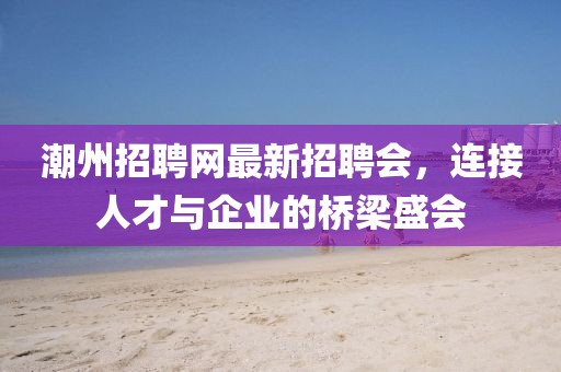 潮州招聘網(wǎng)最新招聘會(huì)，連接人才與企業(yè)的橋梁盛會(huì)