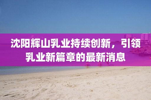 沈陽(yáng)輝山乳業(yè)持續(xù)創(chuàng)新，引領(lǐng)乳業(yè)新篇章的最新消息