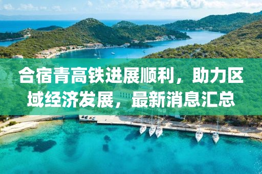 合宿青高鐵進(jìn)展順利，助力區(qū)域經(jīng)濟(jì)發(fā)展，最新消息匯總