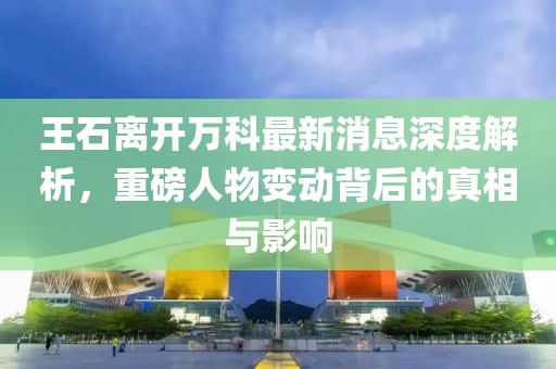 王石離開萬科最新消息深度解析，重磅人物變動背后的真相與影響