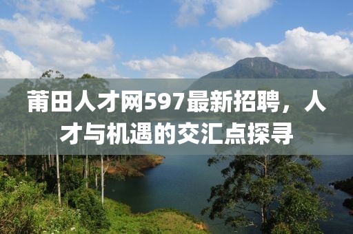 莆田人才網(wǎng)597最新招聘，人才與機遇的交匯點探尋