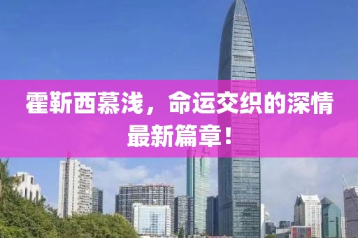 霍靳西慕淺，命運(yùn)交織的深情最新篇章！