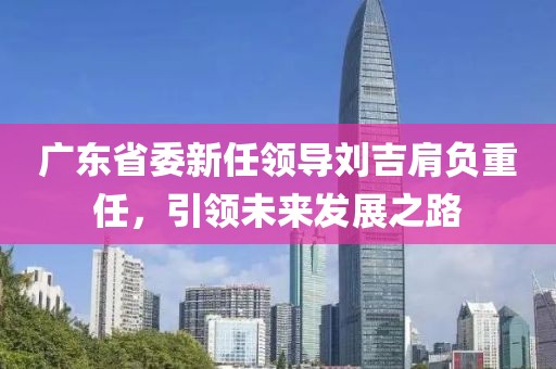 廣東省委新任領(lǐng)導(dǎo)劉吉肩負重任，引領(lǐng)未來發(fā)展之路