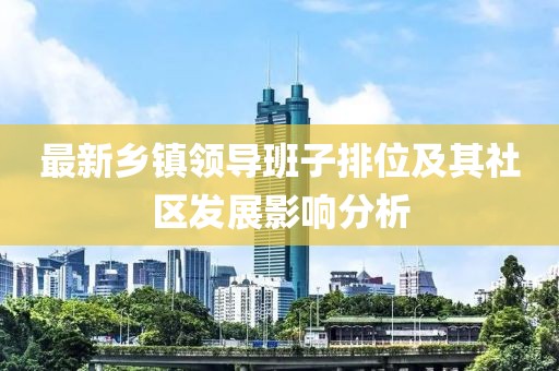最新鄉(xiāng)鎮(zhèn)領(lǐng)導(dǎo)班子排位及其社區(qū)發(fā)展影響分析