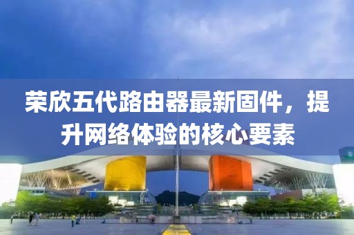 榮欣五代路由器最新固件，提升網(wǎng)絡(luò)體驗(yàn)的核心要素