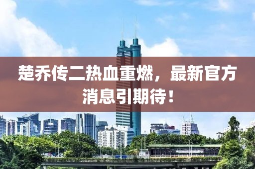楚喬傳二熱血重燃，最新官方消息引期待！