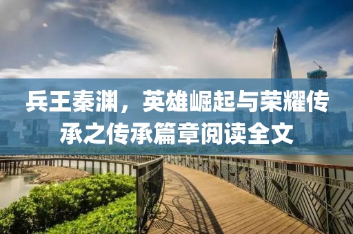 兵王秦淵，英雄崛起與榮耀傳承之傳承篇章閱讀全文